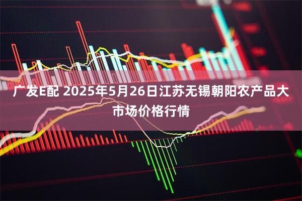 广发E配 2025年5月26日江苏无锡朝阳农产品大市场价格行情