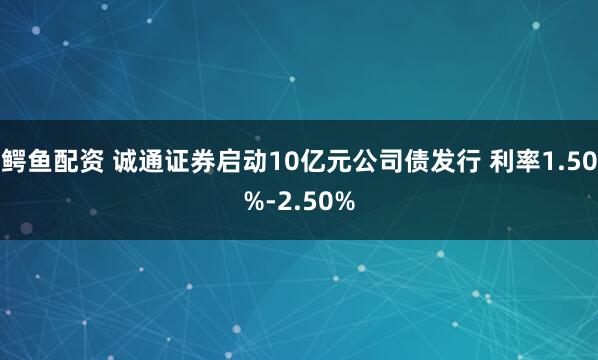 鳄鱼配资 诚通证券启动10亿元公司债发行 利率1.50%-2.50%