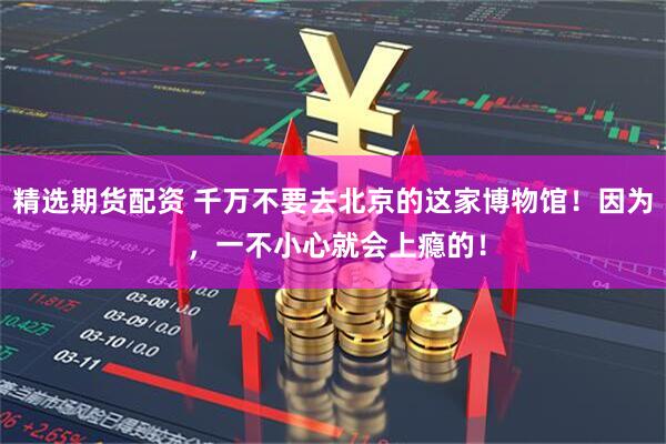 精选期货配资 千万不要去北京的这家博物馆！因为 ，一不小心就会上瘾的！