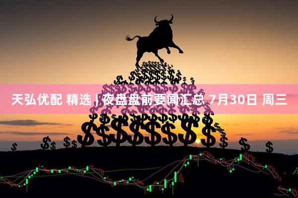 天弘优配 精选 | 夜盘盘前要闻汇总 7月30日 周三