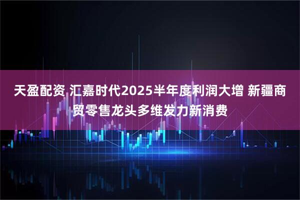 天盈配资 汇嘉时代2025半年度利润大增 新疆商贸零售龙头多维发力新消费