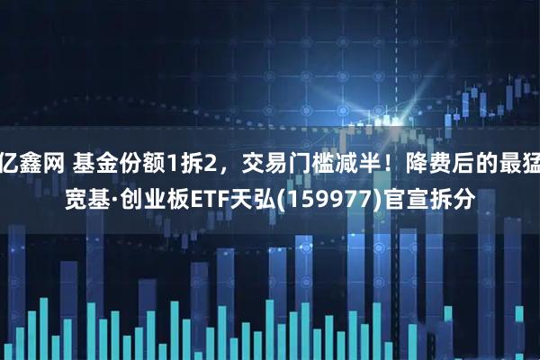 亿鑫网 基金份额1拆2,交易门槛减半!降费后的最猛宽基·创业板ETF天弘(159977)官宣拆分