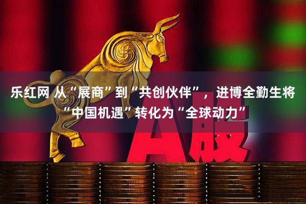 乐红网 从“展商”到“共创伙伴”，进博全勤生将“中国机遇”转化为“全球动力”