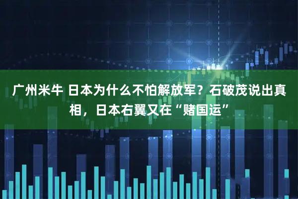 广州米牛 日本为什么不怕解放军？石破茂说出真相，日本右翼又在“赌国运”