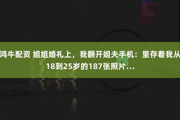 鸿牛配资 姐姐婚礼上，我翻开姐夫手机：里存着我从18到25岁的187张照片…