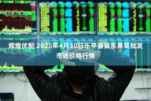 辉煌优配 2025年4月30日乐亭县冀东果菜批发市场价格行情